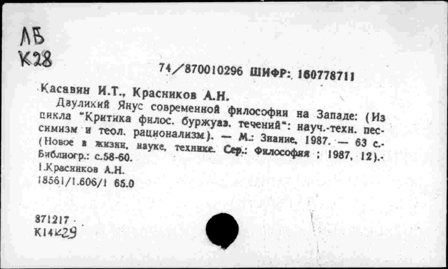 ﻿Л£> К 28
74/870010296 ШИФР: 100778711
Касавин И.Т., Красников Л.Н.
“ Запале: <и’ сиииа. и*™,. рГщ“аХ7“ "*"«•: ««Уч-теки. пес-(Новое . жизни, науке, 2 ~ М“3на«ие. 1987' ~ 63 Бяблногр.: с.58-60. техн»«- Сер.. Философ™ ; 1987, 12).. I.Красников Д.Н.
>8561/1.606/1 65.0
871217
К14К25
1